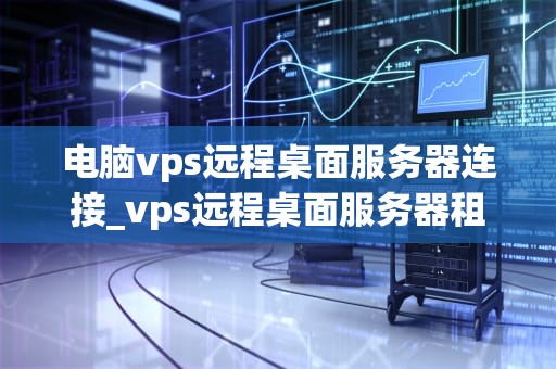 电脑vps远程桌面服务器连接_vps远程桌面服务器租用_电脑VPS远程桌面服务器连接的全面指南