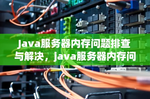Java服务器内存问题排查与解决，java服务器内存问题有哪些