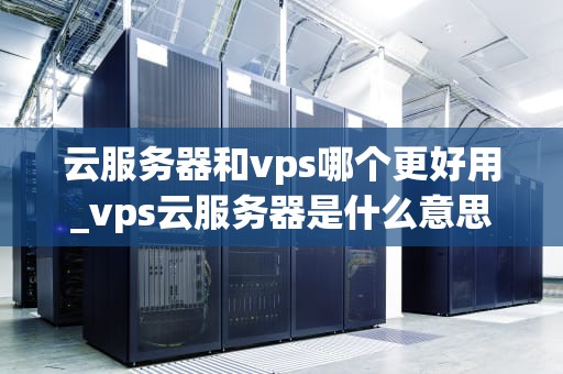 云服务器和vps哪个更好用_vps云服务器是什么意思_云服务器与VPS：哪个更好用？