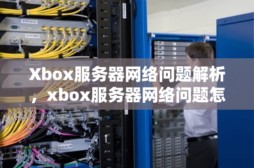 Xbox服务器网络问题解析，xbox服务器网络问题怎么解决
