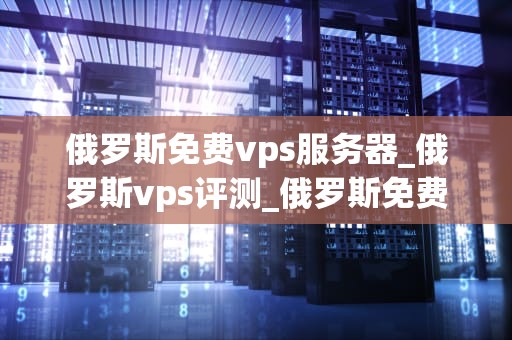 俄罗斯免费vps服务器_俄罗斯vps评测_俄罗斯免费VPS服务器的探索与实践