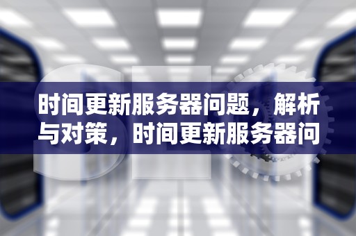 时间更新服务器问题，解析与对策，时间更新服务器问题怎么解决