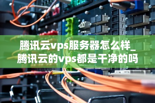 腾讯云vps服务器怎么样_腾讯云的vps都是干净的吗_腾讯云VPS服务器的全面评测
