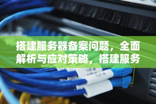 搭建服务器备案问题，全面解析与应对策略，搭建服务器备案问题怎么解决