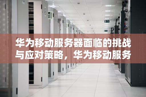 华为移动服务器面临的挑战与应对策略，华为移动服务器问题怎么解决