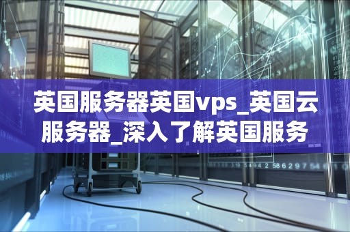 英国服务器英国vps_英国云服务器_深入了解英国服务器和英国VPS的优势和应用
