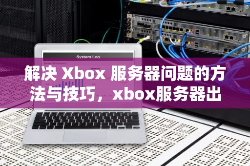 解决 Xbox 服务器问题的方法与技巧，xbox服务器出了问题怎么办