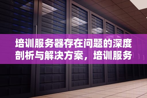 培训服务器存在问题的深度剖析与解决方案，培训服务器存在问题及建议