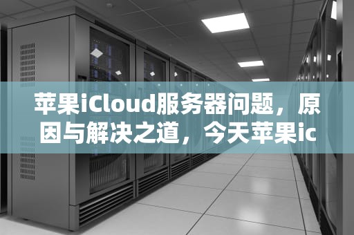 苹果iCloud服务器问题，原因与解决之道，今天苹果icloud服务器出错