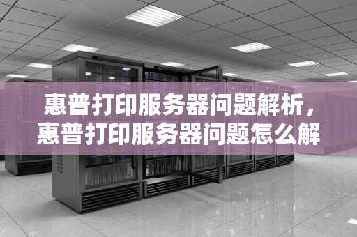惠普打印服务器问题解析，惠普打印服务器问题怎么解决