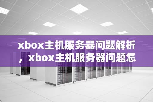 xbox主机服务器问题解析，xbox主机服务器问题怎么解决