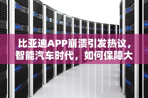 比亚迪APP崩溃引发热议，智能汽车时代，如何保障大脑安全稳定？比亚迪服务器错误