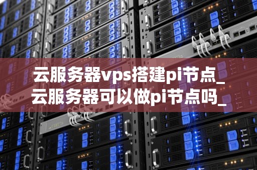 云服务器vps搭建pi节点_云服务器可以做pi节点吗_云服务器VPS搭建Pi节点的全面指南