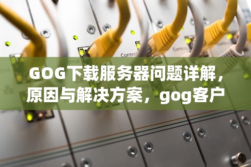 GOG下载服务器问题详解，原因与解决方案，gog客户端下载失败