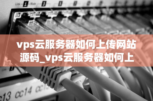vps云服务器如何上传网站源码_vps云服务器如何上传网站源码和文件_如何上传网站源码到VPS云服务器