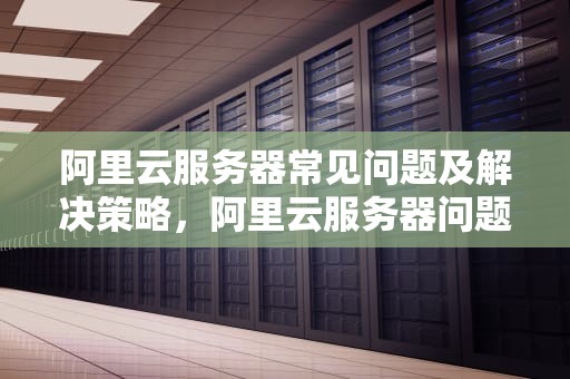 阿里云服务器常见问题及解决策略，阿里云服务器问题