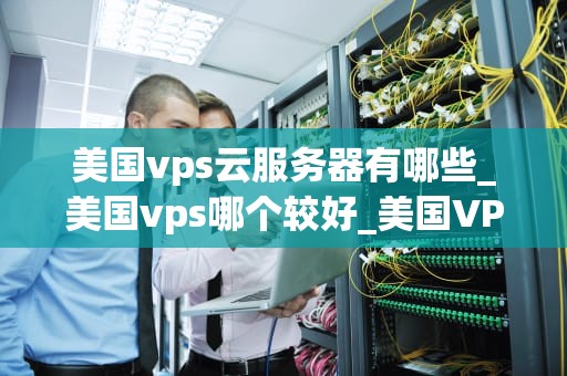 美国vps云服务器有哪些_美国vps哪个较好_美国VPS云服务器的全面解析