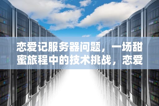 恋爱记服务器问题，一场甜蜜旅程中的技术挑战，恋爱记一直登陆不进去