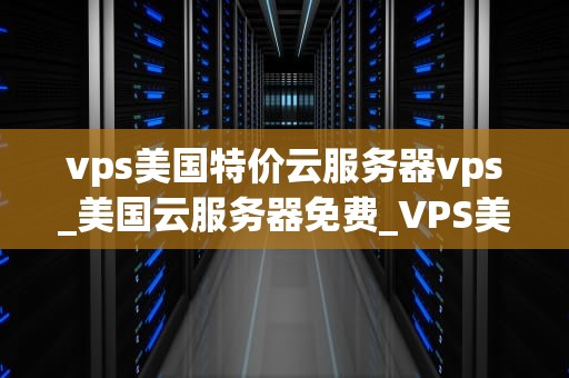 vps美国特价云服务器vps_美国云服务器免费_VPS美国特价云服务器VPS的优势与应用