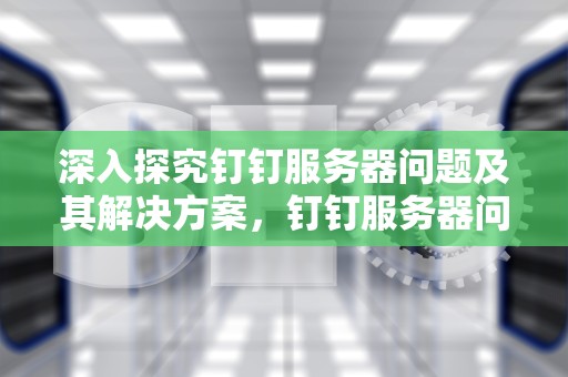 深入探究钉钉服务器问题及其解决方案，钉钉服务器问题怎么解决