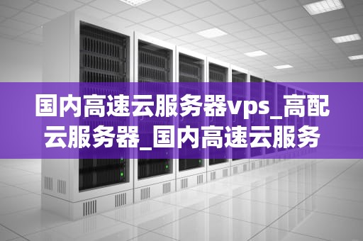 国内高速云服务器vps_高配云服务器_国内高速云服务器VPS的全面解析