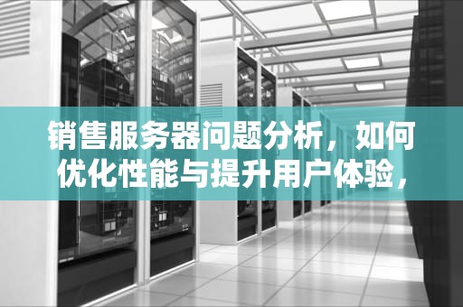 销售服务器问题分析，如何优化性能与提升用户体验，销售服务器问题分析报告