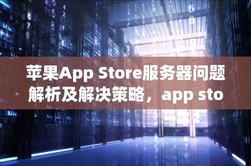 苹果App Store服务器问题解析及解决策略，app store服务器出错