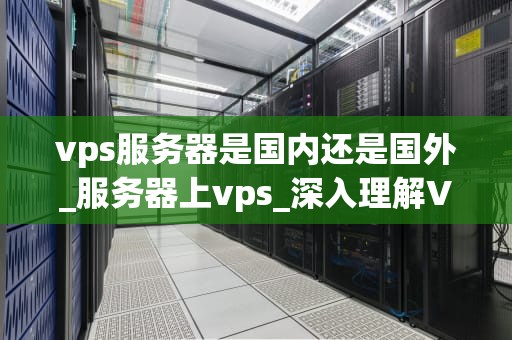 vps服务器是国内还是国外_服务器上vps_深入理解VPS服务器的国内与国外环境