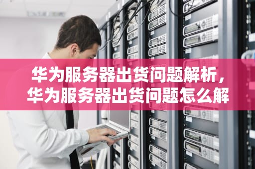 华为服务器出货问题解析，华为服务器出货问题怎么解决