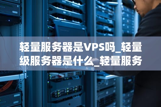 轻量服务器是VPS吗_轻量级服务器是什么_轻量服务器与VPS：深入解析