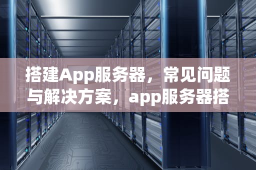 搭建App服务器，常见问题与解决方案，app服务器搭建问题怎么解决