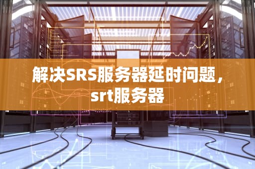 解决SRS服务器延时问题，srt服务器