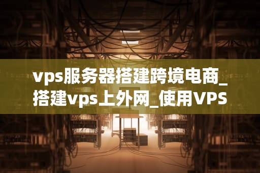 vps服务器搭建跨境电商_搭建vps上外网_使用VPS服务器搭建跨境电商：一个全面指南