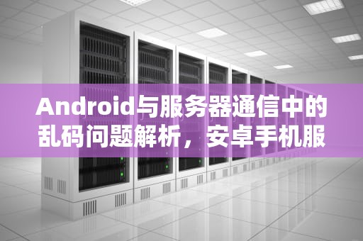 Android与服务器通信中的乱码问题解析，安卓手机服务器出错怎么办