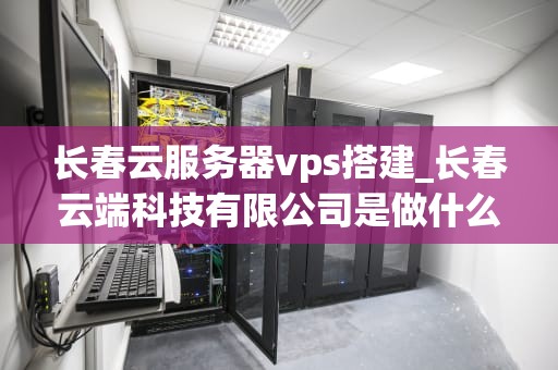 长春云服务器vps搭建_长春云端科技有限公司是做什么的_长春云服务器VPS搭建的全面指南