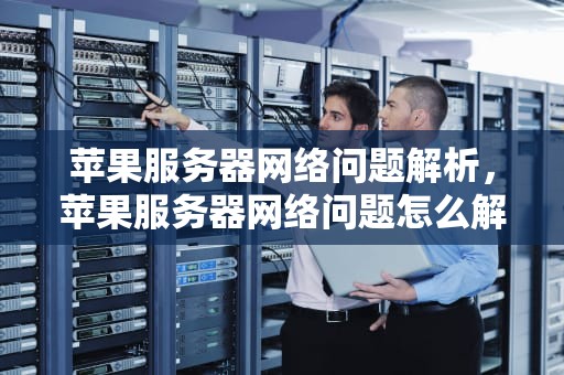 苹果服务器网络问题解析，苹果服务器网络问题怎么解决