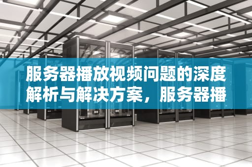 服务器播放视频问题的深度解析与解决方案，服务器播放视频问题怎么解决