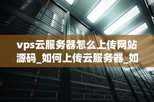 vps云服务器怎么上传网站源码_如何上传云服务器_如何上传网站源码到VPS云服务器