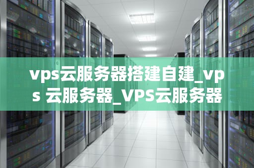 vps云服务器搭建自建_vps 云服务器_VPS云服务器搭建自建的全面指南