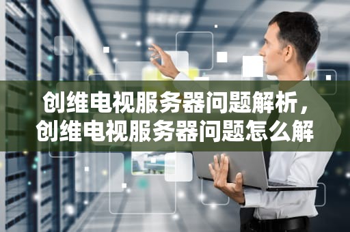 创维电视服务器问题解析，创维电视服务器问题怎么解决