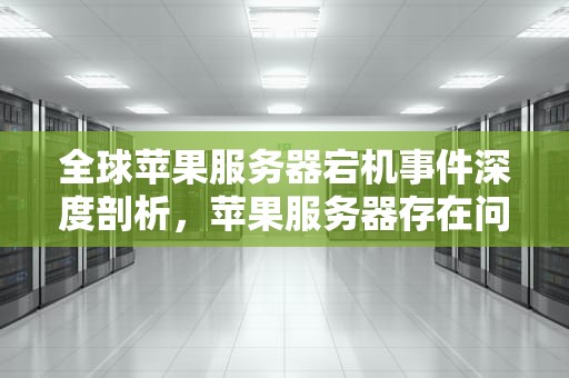 全球苹果服务器宕机事件深度剖析，苹果服务器存在问题怎么解决