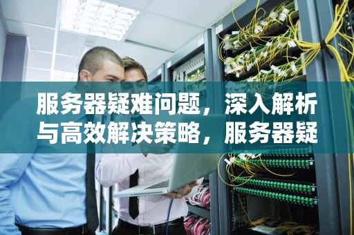服务器疑难问题，深入解析与高效解决策略，服务器疑难问题怎么解决
