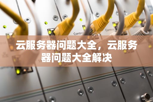 云服务器问题大全，云服务器问题大全解决