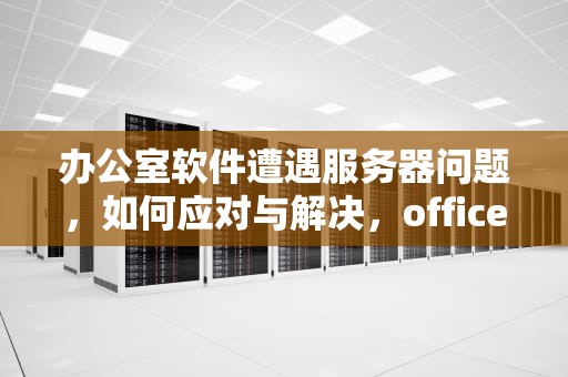 办公室软件遭遇服务器问题，如何应对与解决，office 服务器