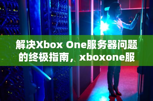 解决Xbox One服务器问题的终极指南，xboxone服务有些问题