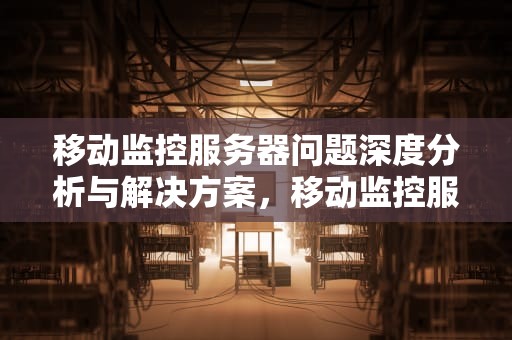 移动监控服务器问题深度分析与解决方案，移动监控服务器问题怎么解决