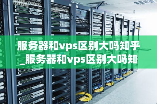 服务器和vps区别大吗知乎_服务器和vps区别大吗知乎推荐_服务器与VPS的区别：深度解析