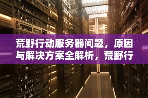 荒野行动服务器问题，原因与解决方案全解析，荒野行动服务器问题怎么解决