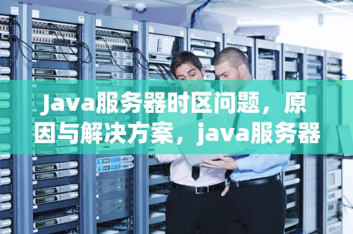 Java服务器时区问题，原因与解决方案，java服务器ip大全