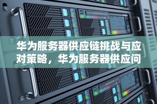 华为服务器供应链挑战与应对策略，华为服务器供应问题有哪些
